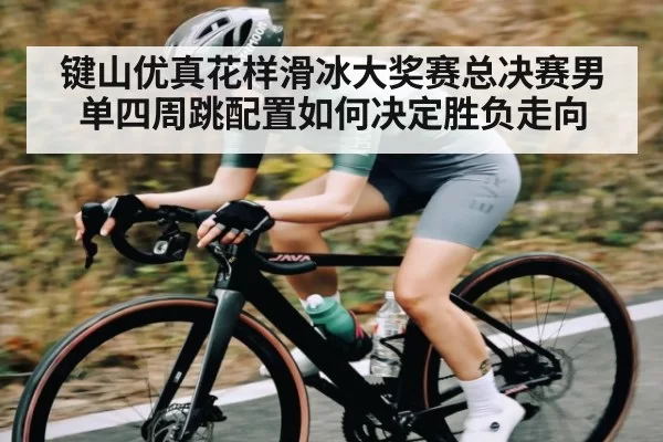 键山优真花样滑冰大奖赛总决赛男单四周跳配置如何决定胜负走向