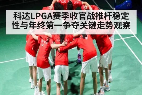 科达LPGA赛季收官战推杆稳定性与年终第一争夺关键走势观察