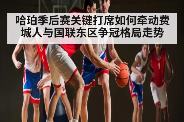 哈珀季后赛关键打席如何牵动费城人与国联东区争冠格局走势